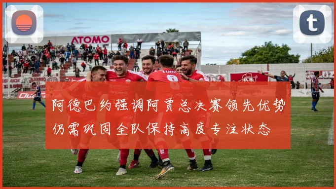 阿德巴约强调阿贾总决赛领先优势仍需巩固全队保持高度专注状态