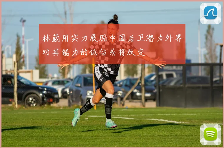 林葳用实力展现中国后卫潜力外界对其能力的低估或将改变