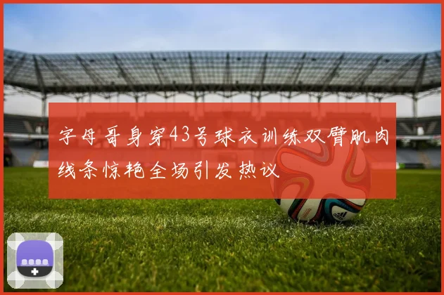 字母哥身穿43号球衣训练双臂肌肉线条惊艳全场引发热议