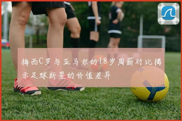 梅西C罗与亚马尔的18岁周薪对比揭示足球新星的价值差异