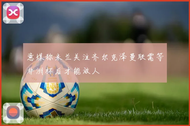 意媒称米兰关注齐尔克泽曼联需等非洲杯后才能放人
