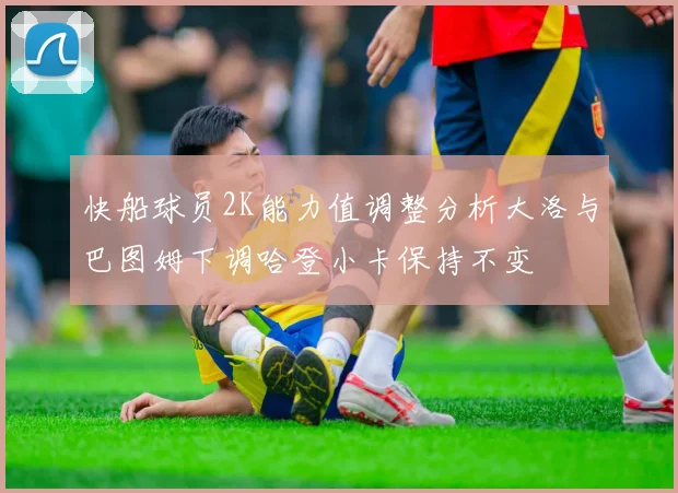 快船球员2K能力值调整分析大洛与巴图姆下调哈登小卡保持不变