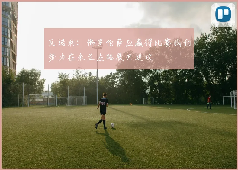 瓦诺利：佛罗伦萨应赢得比赛我们努力在米兰左路展开进攻