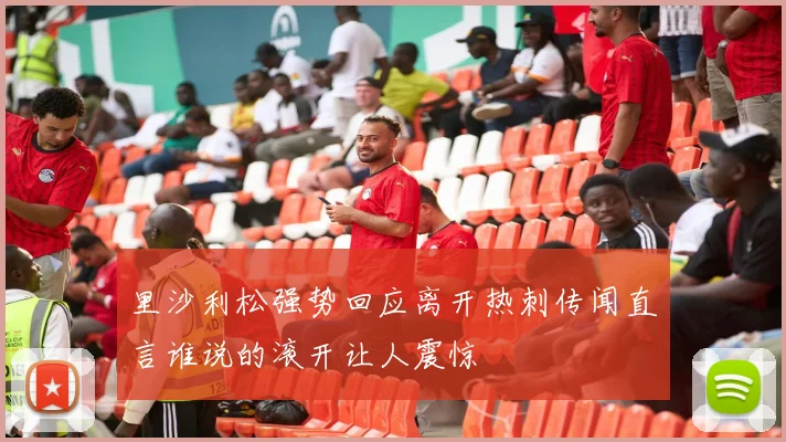 里沙利松强势回应离开热刺传闻直言谁说的滚开让人震惊