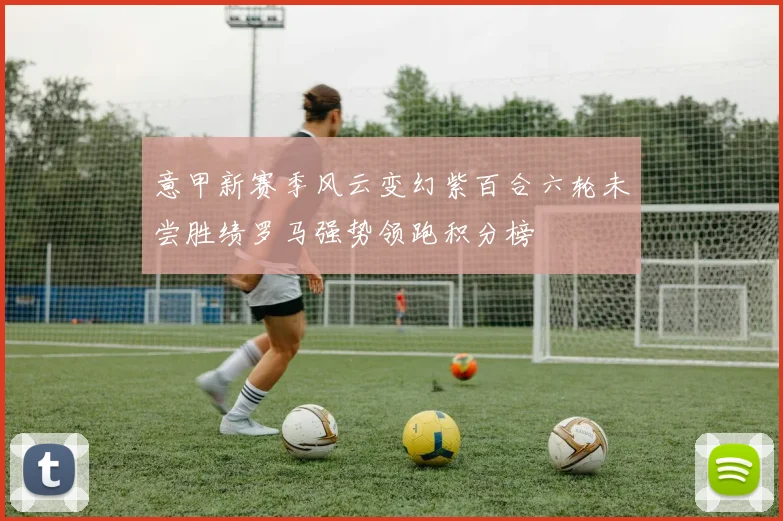 意甲新赛季风云变幻紫百合六轮未尝胜绩罗马强势领跑积分榜