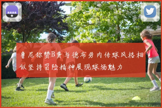 鲁尼称赞B费与德布劳内传球风格相似坚持冒险精神展现球场魅力
