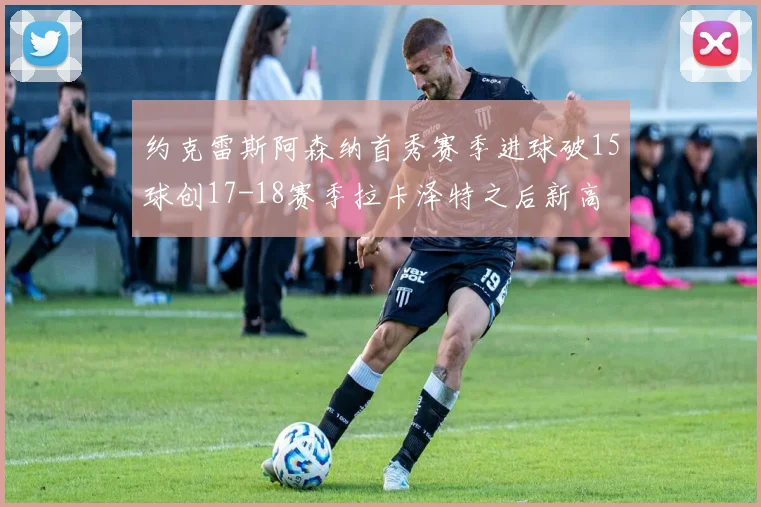 约克雷斯阿森纳首秀赛季进球破15球创17-18赛季拉卡泽特之后新高