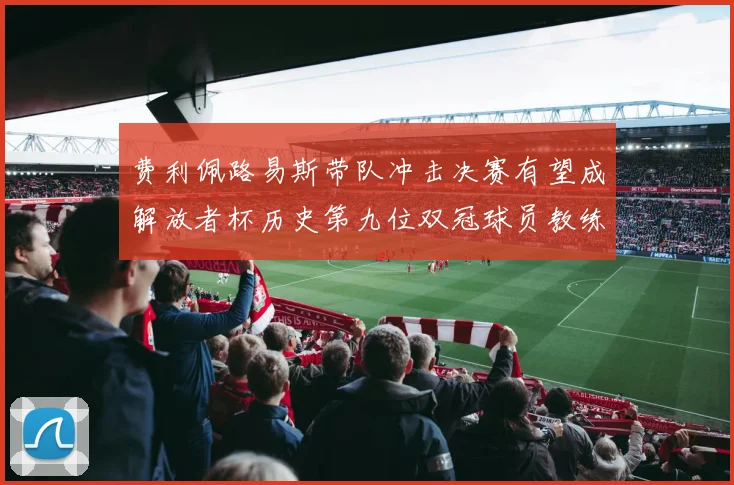 费利佩路易斯带队冲击决赛有望成解放者杯历史第九位双冠球员教练