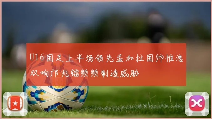 U16国足上半场领先孟加拉国帅惟浩双响邝兆镭频频制造威胁