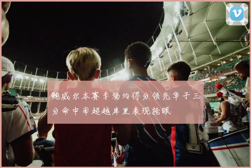 鲍威尔本赛季场均得分领先华子三分命中率超越库里表现抢眼