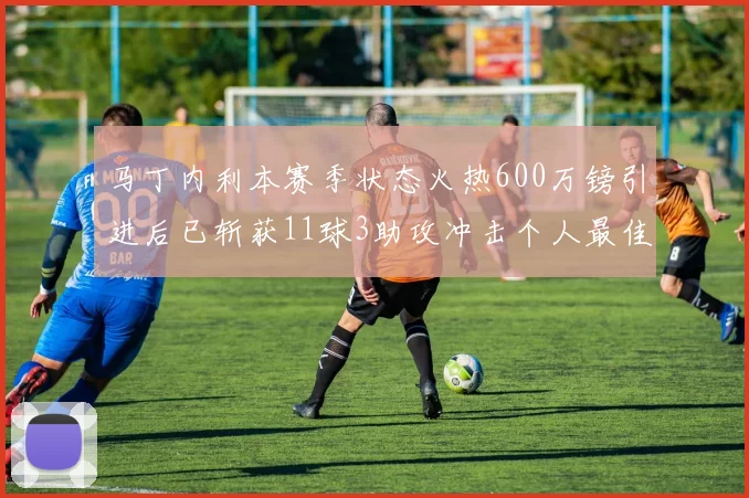 马丁内利本赛季状态火热600万镑引进后已斩获11球3助攻冲击个人最佳表现