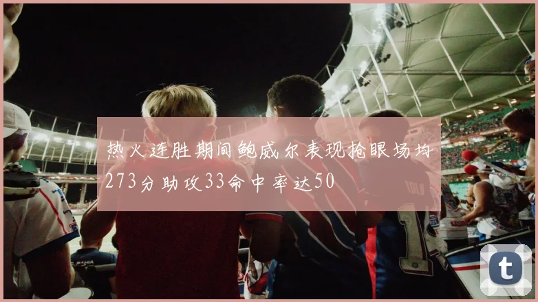 热火连胜期间鲍威尔表现抢眼场均273分助攻33命中率达50
