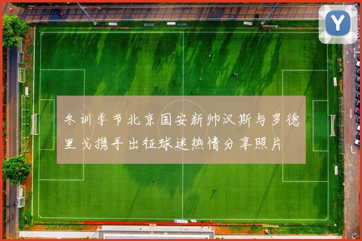 冬训季节北京国安新帅汉斯与罗德里戈携手出征球迷热情分享照片