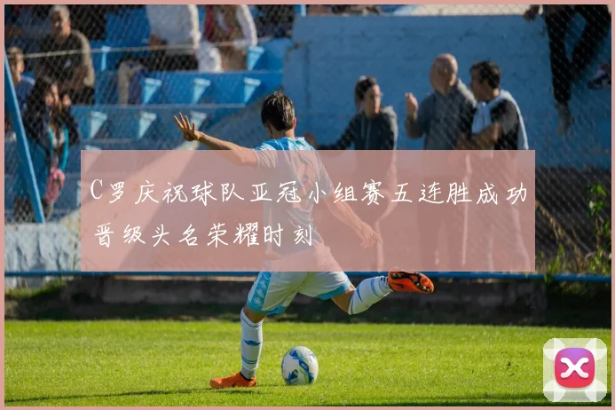 C罗庆祝球队亚冠小组赛五连胜成功晋级头名荣耀时刻
